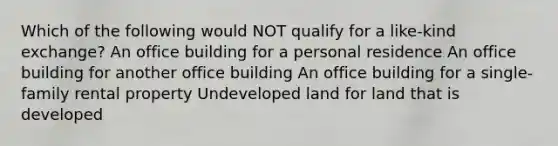 Which of the following would NOT qualify for a like-kind exchange? An office building for a personal residence An office building for another office building An office building for a single-family rental property Undeveloped land for land that is developed