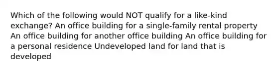 Which of the following would NOT qualify for a like-kind exchange? An office building for a single-family rental property An office building for another office building An office building for a personal residence Undeveloped land for land that is developed