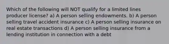 Which of the following will NOT qualify for a limited lines producer license? a) A person selling endowments. b) A person selling travel accident insurance c) A person selling insurance on real estate transactions d) A person selling insurance from a lending institution in connection with a debt