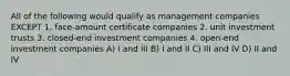 All of the following would qualify as management companies EXCEPT 1. face-amount certificate companies 2. unit investment trusts 3. closed-end investment companies 4. open-end investment companies A) I and III B) I and II C) III and IV D) II and IV