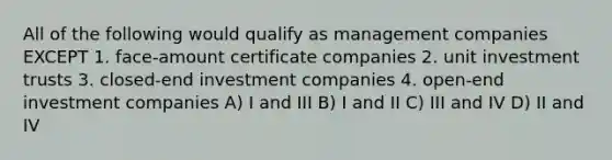 All of the following would qualify as management companies EXCEPT 1. face-amount certificate companies 2. unit investment trusts 3. closed-end investment companies 4. open-end investment companies A) I and III B) I and II C) III and IV D) II and IV