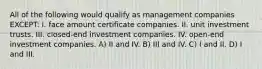 All of the following would qualify as management companies EXCEPT: I. face amount certificate companies. II. unit investment trusts. III. closed-end investment companies. IV. open-end investment companies. A) II and IV. B) III and IV. C) I and II. D) I and III.