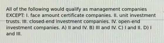 All of the following would qualify as management companies EXCEPT: I. face amount certificate companies. II. unit investment trusts. III. closed-end investment companies. IV. open-end investment companies. A) II and IV. B) III and IV. C) I and II. D) I and III.