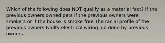 Which of the following does NOT qualify as a material fact? If the previous owners owned pets If the previous owners were smokers or if the house is smoke-free The racial profile of the previous owners Faulty electrical wiring job done by previous owners