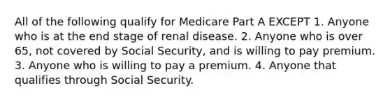 All of the following qualify for Medicare Part A EXCEPT 1. Anyone who is at the end stage of renal disease. 2. Anyone who is over 65, not covered by Social Security, and is willing to pay premium. 3. Anyone who is willing to pay a premium. 4. Anyone that qualifies through Social Security.