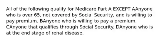 All of the following qualify for Medicare Part A EXCEPT AAnyone who is over 65, not covered by Social Security, and is willing to pay premium. BAnyone who is willing to pay a premium. CAnyone that qualifies through Social Security. DAnyone who is at the end stage of renal disease.