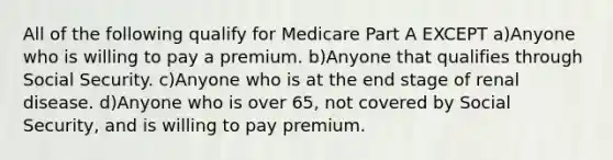 All of the following qualify for Medicare Part A EXCEPT a)Anyone who is willing to pay a premium. b)Anyone that qualifies through Social Security. c)Anyone who is at the end stage of renal disease. d)Anyone who is over 65, not covered by Social Security, and is willing to pay premium.