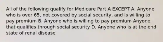 All of the following qualify for Medicare Part A EXCEPT A. Anyone who is over 65, not covered by social security, and is willing to pay premium B. Anyone who is willing to pay premium Anyone that qualifies through social security D. Anyone who is at the end state of renal disease