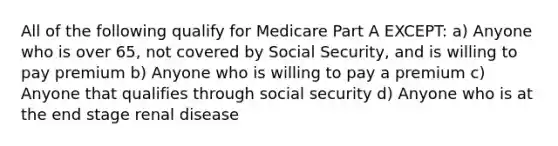 All of the following qualify for Medicare Part A EXCEPT: a) Anyone who is over 65, not covered by Social Security, and is willing to pay premium b) Anyone who is willing to pay a premium c) Anyone that qualifies through social security d) Anyone who is at the end stage renal disease