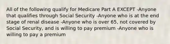 All of the following qualify for Medicare Part A EXCEPT -Anyone that qualifies through Social Security -Anyone who is at the end stage of renal disease -Anyone who is over 65, not covered by Social Security, and is willing to pay premium -Anyone who is willing to pay a premium