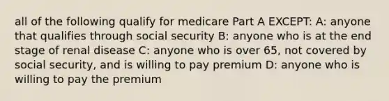 all of the following qualify for medicare Part A EXCEPT: A: anyone that qualifies through social security B: anyone who is at the end stage of renal disease C: anyone who is over 65, not covered by social security, and is willing to pay premium D: anyone who is willing to pay the premium