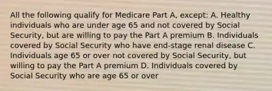 All the following qualify for Medicare Part A, except: A. Healthy individuals who are under age 65 and not covered by Social Security, but are willing to pay the Part A premium B. Individuals covered by Social Security who have end-stage renal disease C. Individuals age 65 or over not covered by Social Security, but willing to pay the Part A premium D. Individuals covered by Social Security who are age 65 or over