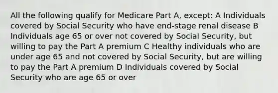 All the following qualify for Medicare Part A, except: A Individuals covered by Social Security who have end-stage renal disease B Individuals age 65 or over not covered by Social Security, but willing to pay the Part A premium C Healthy individuals who are under age 65 and not covered by Social Security, but are willing to pay the Part A premium D Individuals covered by Social Security who are age 65 or over