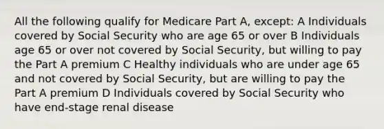 All the following qualify for Medicare Part A, except: A Individuals covered by Social Security who are age 65 or over B Individuals age 65 or over not covered by Social Security, but willing to pay the Part A premium C Healthy individuals who are under age 65 and not covered by Social Security, but are willing to pay the Part A premium D Individuals covered by Social Security who have end-stage renal disease