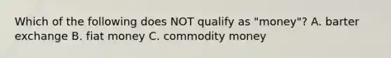 Which of the following does NOT qualify as "money"? A. barter exchange B. fiat money C. commodity money