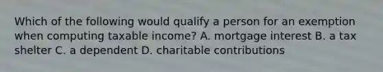 Which of the following would qualify a person for an exemption when computing taxable income? A. mortgage interest B. a tax shelter C. a dependent D. charitable contributions