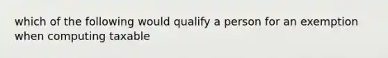 which of the following would qualify a person for an exemption when computing taxable