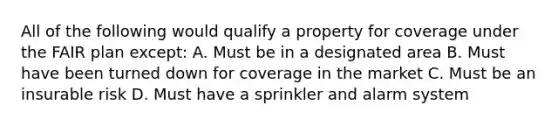 All of the following would qualify a property for coverage under the FAIR plan except: A. Must be in a designated area B. Must have been turned down for coverage in the market C. Must be an insurable risk D. Must have a sprinkler and alarm system