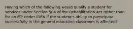 Having which of the following would qualify a student for services under Section 504 of the Rehabilitation Act rather than for an IEP under IDEA if the student's ability to participate successfully in the general education classroom is affected?