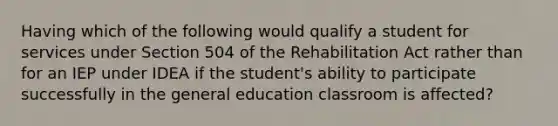 Having which of the following would qualify a student for services under Section 504 of the Rehabilitation Act rather than for an IEP under IDEA if the student's ability to participate successfully in the general education classroom is affected?