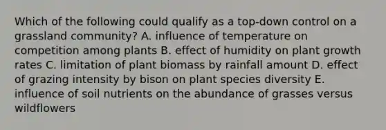 Which of the following could qualify as a top-down control on a grassland community? A. influence of temperature on competition among plants B. effect of humidity on plant growth rates C. limitation of plant biomass by rainfall amount D. effect of grazing intensity by bison on plant species diversity E. influence of soil nutrients on the abundance of grasses versus wildflowers