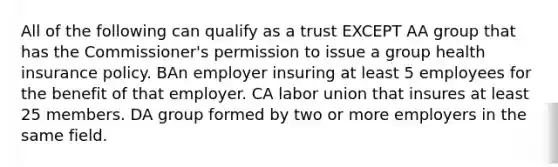 All of the following can qualify as a trust EXCEPT AA group that has the Commissioner's permission to issue a group health insurance policy. BAn employer insuring at least 5 employees for the benefit of that employer. CA labor union that insures at least 25 members. DA group formed by two or more employers in the same field.