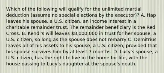 Which of the following will qualify for the unlimited martial deduction (assume no special elections by the executor)? A. Hap leaves his spouse, a U.S. citizen, an income interest in a charitable remainder trust. The remainder beneficiary is the Red Cross. B. Kendi's will leaves 8,000,000 in trust for her spouse, a U.S. citizen, so long as the spouse does not remarry C. Demitrius leaves all of his assets to his spouse, a U.S. citizen, provided that his spouse survives him by at least 7 months. D. Lucy's spouse, a U.S. citizen, has the right to live in the home for life, with the house passing to Lucy's daughter at the spouse's death.