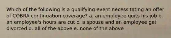 Which of the following is a qualifying event necessitating an offer of COBRA continuation coverage? a. an employee quits his job b. an employee's hours are cut c. a spouse and an employee get divorced d. all of the above e. none of the above