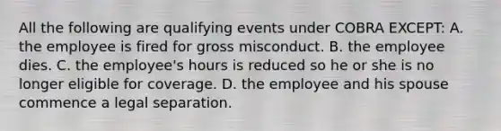 All the following are qualifying events under COBRA EXCEPT: A. the employee is fired for gross misconduct. B. the employee dies. C. the employee's hours is reduced so he or she is no longer eligible for coverage. D. the employee and his spouse commence a legal separation.