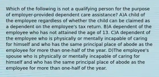 Which of the following is not a qualifying person for the purpose of employer-provided dependent care assistance? A)A child of the employee regardless of whether the child can be claimed as a dependent on the employee's tax return. B)A dependent of the employee who has not attained the age of 13. C)A dependent of the employee who is physically or mentally incapable of caring for himself and who has the same principal place of abode as the employee for more than one-half of the year. D)The employee's spouse who is physically or mentally incapable of caring for himself and who has the same principal place of abode as the employee for more than one-half of the year.