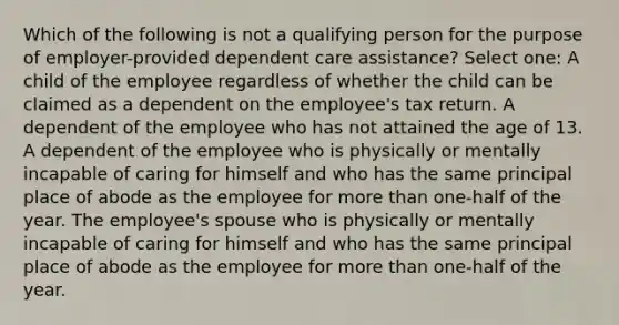 Which of the following is not a qualifying person for the purpose of employer-provided dependent care assistance? Select one: A child of the employee regardless of whether the child can be claimed as a dependent on the employee's tax return. A dependent of the employee who has not attained the age of 13. A dependent of the employee who is physically or mentally incapable of caring for himself and who has the same principal place of abode as the employee for more than one-half of the year. The employee's spouse who is physically or mentally incapable of caring for himself and who has the same principal place of abode as the employee for more than one-half of the year.