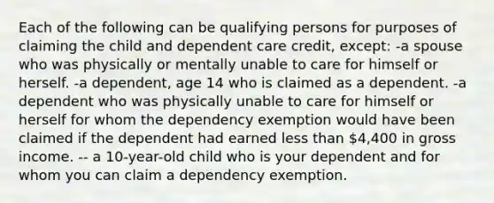 Each of the following can be qualifying persons for purposes of claiming the child and dependent care credit, except: -a spouse who was physically or mentally unable to care for himself or herself. -a dependent, age 14 who is claimed as a dependent. -a dependent who was physically unable to care for himself or herself for whom the dependency exemption would have been claimed if the dependent had earned less than 4,400 in gross income. -- a 10-year-old child who is your dependent and for whom you can claim a dependency exemption.