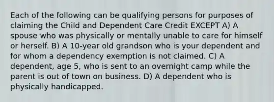 Each of the following can be qualifying persons for purposes of claiming the Child and Dependent Care Credit EXCEPT A) A spouse who was physically or mentally unable to care for himself or herself. B) A 10-year old grandson who is your dependent and for whom a dependency exemption is not claimed. C) A dependent, age 5, who is sent to an overnight camp while the parent is out of town on business. D) A dependent who is physically handicapped.