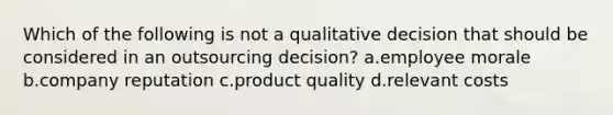 Which of the following is not a qualitative decision that should be considered in an outsourcing decision? a.employee morale b.company reputation c.product quality d.relevant costs