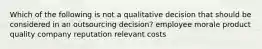 Which of the following is not a qualitative decision that should be considered in an outsourcing decision? employee morale product quality company reputation relevant costs