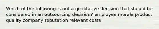 Which of the following is not a qualitative decision that should be considered in an outsourcing decision? employee morale product quality company reputation relevant costs