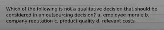 Which of the following is not a qualitative decision that should be considered in an outsourcing decision? a. employee morale b. company reputation c. product quality d. relevant costs