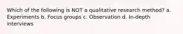 Which of the following is NOT a qualitative research method? a. Experiments b. Focus groups c. Observation d. In-depth interviews