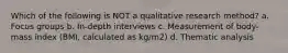 Which of the following is NOT a qualitative research method? a. Focus groups b. In-depth interviews c. Measurement of body-mass index (BMI, calculated as kg/m2) d. Thematic analysis