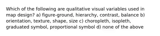 Which of the following are qualitative visual variables used in map design? a) figure-ground, hierarchy, contrast, balance b) orientation, texture, shape, size c) choropleth, isopleth, graduated symbol, proportional symbol d) none of the above