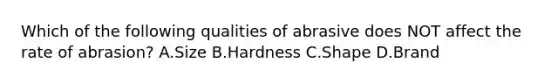 Which of the following qualities of abrasive does NOT affect the rate of abrasion? A.Size B.Hardness C.Shape D.Brand