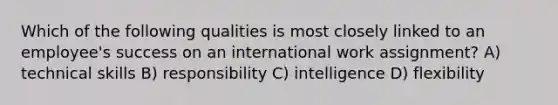 Which of the following qualities is most closely linked to an employee's success on an international work assignment? A) technical skills B) responsibility C) intelligence D) flexibility