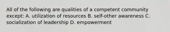 All of the following are qualities of a competent community except: A. utilization of resources B. self-other awareness C. socialization of leadership D. empowerment