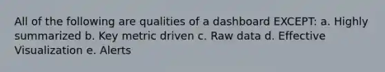 All of the following are qualities of a dashboard EXCEPT: a. Highly summarized b. Key metric driven c. Raw data d. Effective Visualization e. Alerts