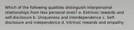 Which of the following qualities distinguish interpersonal relationships from less personal ones? a. Extrinsic rewards and self-disclosure b. Uniqueness and interdependence c. Self-disclosure and independence d. Intrinsic rewards and empathy