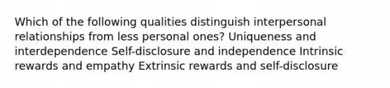 Which of the following qualities distinguish interpersonal relationships from less personal ones? Uniqueness and interdependence Self-disclosure and independence Intrinsic rewards and empathy Extrinsic rewards and self-disclosure