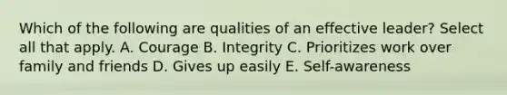 Which of the following are qualities of an effective leader? Select all that apply. A. Courage B. Integrity C. Prioritizes work over family and friends D. Gives up easily E. Self-awareness