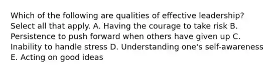 Which of the following are qualities of effective leadership? Select all that apply. A. Having the courage to take risk B. Persistence to push forward when others have given up C. Inability to handle stress D. Understanding one's self-awareness E. Acting on good ideas