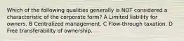 Which of the following qualities generally is NOT considered a characteristic of the corporate form? A Limited liability for owners. B Centralized management. C Flow-through taxation. D Free transferability of ownership.