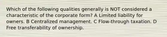 Which of the following qualities generally is NOT considered a characteristic of the corporate form? A Limited liability for owners. B Centralized management. C Flow-through taxation. D Free transferability of ownership.